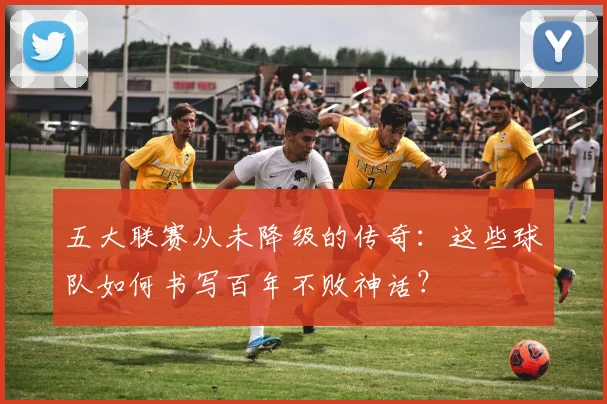 五大联赛从未降级的传奇：这些球队如何书写百年不败神话？