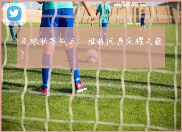 足球联赛风云：谁将问鼎荣耀之巅？