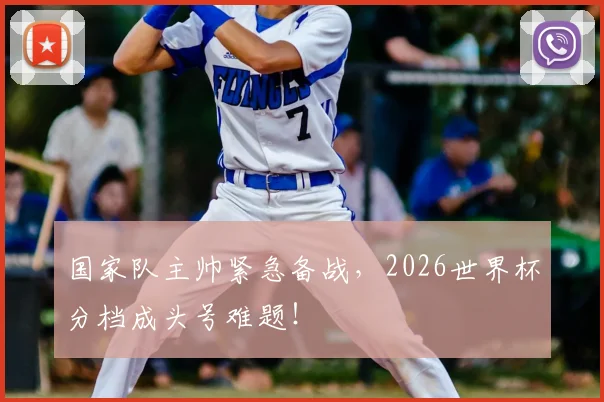 国家队主帅紧急备战，2026世界杯分档成头号难题！