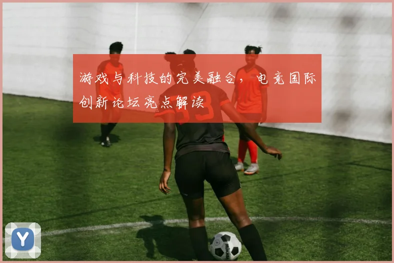 游戏与科技的完美融合，电竞国际创新论坛亮点解读