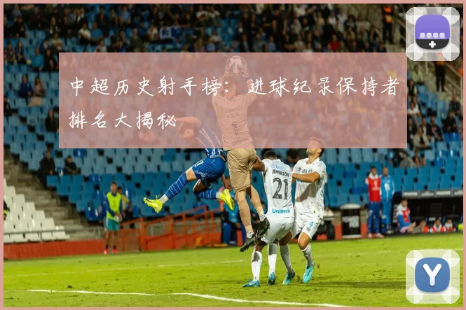 中超历史射手榜：进球纪录保持者排名大揭秘