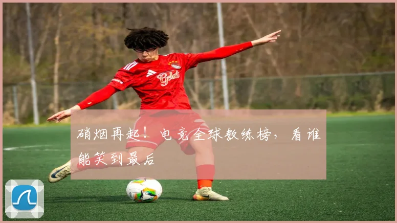 硝烟再起！电竞全球教练榜，看谁能笑到最后
