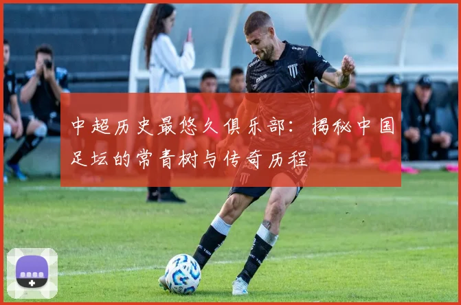 中超历史最悠久俱乐部:揭秘中国足坛的常青树与传奇历程