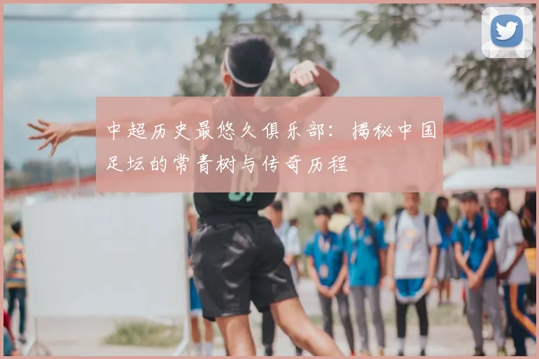 中超历史最悠久俱乐部:揭秘中国足坛的常青树与传奇历程