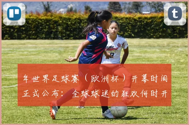 年世界足球赛(欧洲杯)开幕时间正式公布:全球球迷的狂欢何时开启?