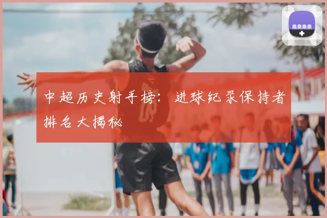 中超历史射手榜：进球纪录保持者排名大揭秘