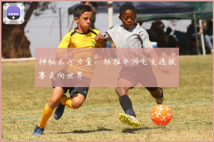 神秘东方力量，助推非洲电竞选拔赛走向世界